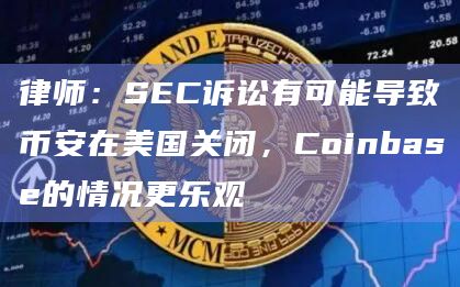 律师：SEC诉讼有可能导致币安在美国关闭，Coinbase的情况更乐观
