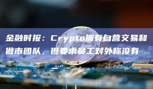 金融时报：Crypto拥有自营交易和做市团队，但要求员工对外称没有