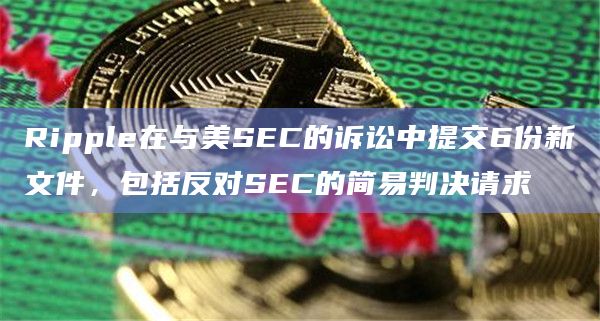 Ripple在与美SEC的诉讼中提交6份新文件，包括反对SEC的简易判决请求