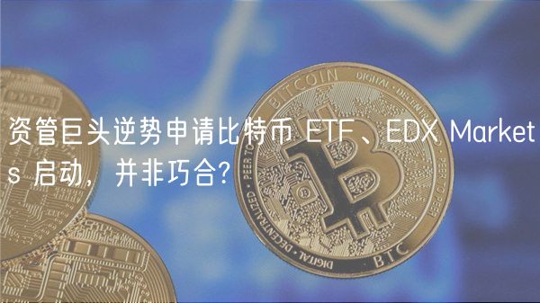 资管巨头逆势申请比特币 ETF、EDX Markets 启动，并非巧合?