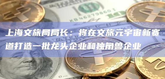 上海文旅局局长：将在文旅元宇宙新赛道打造一批龙头企业和独角兽企业