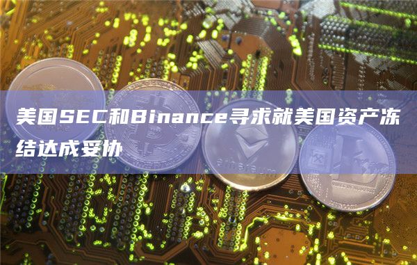 美国SEC和Binance寻求就美国资产冻结达成妥协