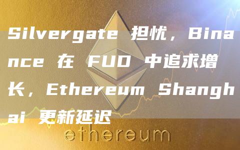 Silvergate 担忧，Binance 在 FUD 中追求增长，Ethereum Shanghai 更新延迟