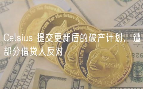Celsius 提交更新后的破产计划,遭部分借贷人反对