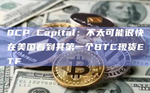 QCP Capital：不太可能很快在美国看到其第一个BTC现货ETF