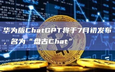 华为版ChatGPT将于7月初发布，名为“盘古Chat”