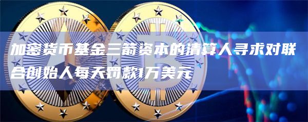 加密货币基金三箭资本的清算人寻求对联合创始人每天罚款1万美元