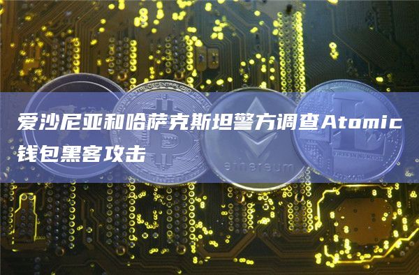 爱沙尼亚和哈萨克斯坦警方调查Atomic钱包黑客攻击