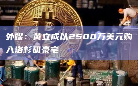 外媒：黄立成以2500万美元购入洛杉矶豪宅