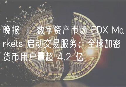 晚报 | 数字资产市场 EDX Markets 启动交易服务;全球加密货币用户量超 4.2 亿