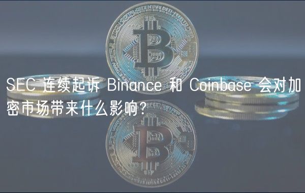 SEC 连续起诉 Binance 和 Coinbase 会对加密市场带来什么影响？