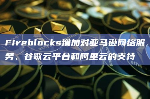 Fireblocks增加对亚马逊网络服务、谷歌云平台和阿里云的支持