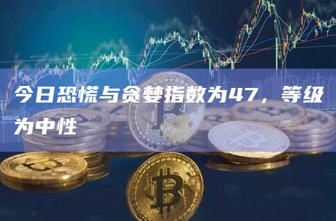 今日恐慌与贪婪指数为47,等级为中性 今日恐慌与贪婪指数为47,等级为中性