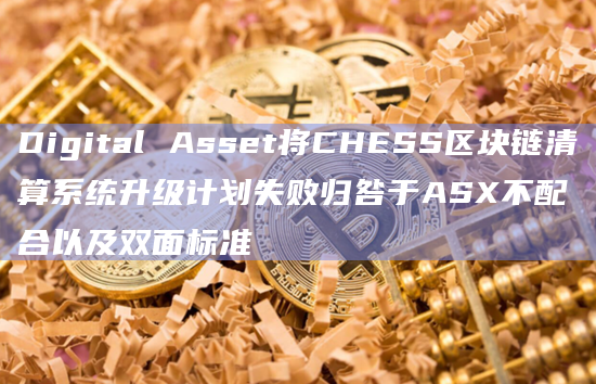 Digital Asset将CHESS区块链清算系统升级计划失败归咎于ASX不配合以及双面标准
