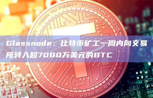 Glassnode：比特币矿工一周内向交易所转入超7000万美元的BTC