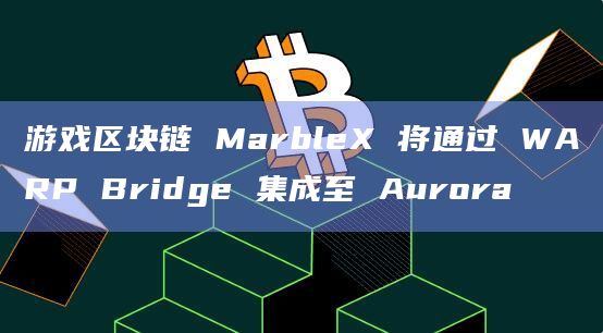 游戏区块链 MarbleX 将通过 WARP Bridge 集成至 Aurora