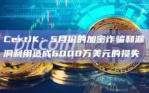 CertiK：5月份的加密诈骗和漏洞利用造成6000万美元的损失