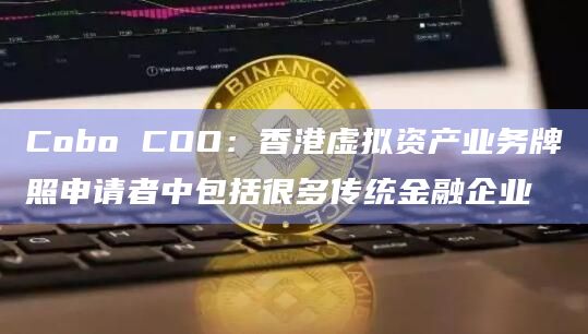 Cobo COO:香港虚拟资产业务牌照申请者中包括很多传统金融企业 Cobo COO:香港虚拟资产业务牌照申请者中包括很多传统金融企业