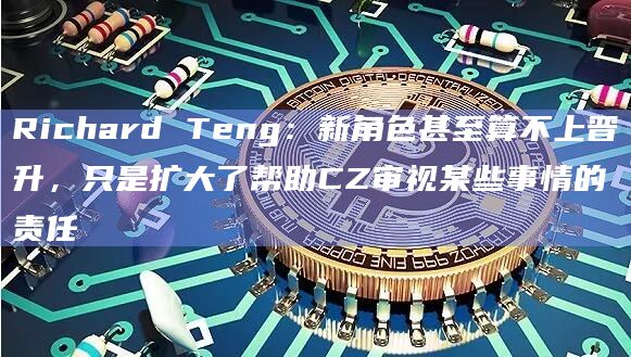 Richard Teng：新角色甚至算不上晋升，只是扩大了帮助CZ审视某些事情的责任