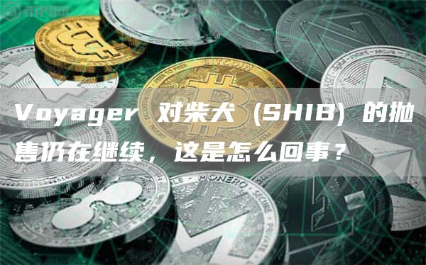 Voyager 对柴犬 (SHIB) 的抛售仍在继续，这是怎么回事？