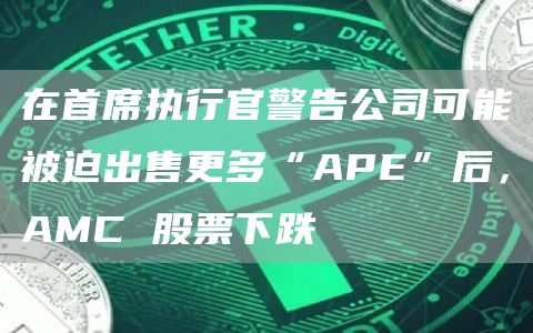在首席执行官警告公司可能被迫出售更多“APE”后，AMC 股票下跌