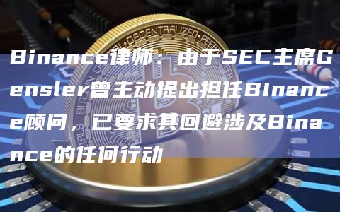 Binance律师：由于SEC主席Gensler曾主动提出担任Binance顾问，已要求其回避涉及Binance的任何行动