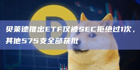 贝莱德推出ETF仅被SEC拒绝过1次，其他575支全部获批