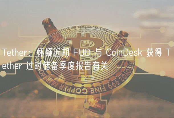 Tether：怀疑近期 FUD 与 CoinDesk 获得 Tether 过时储备季度报告有关