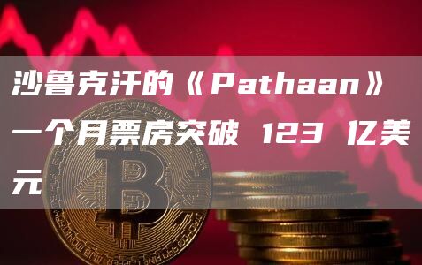 沙鲁克汗的《Pathaan》一个月票房突破 123 亿美元