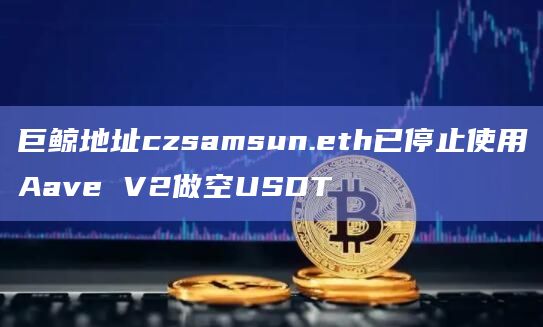 巨鲸地址czsamsun.eth已停止使用Aave V2做空USDT