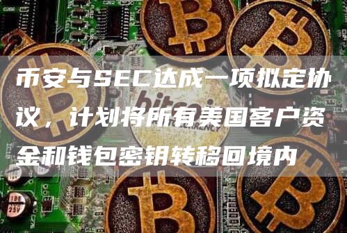 币安与SEC达成一项拟定协议，计划将所有美国客户资金和钱包密钥转移回境内
