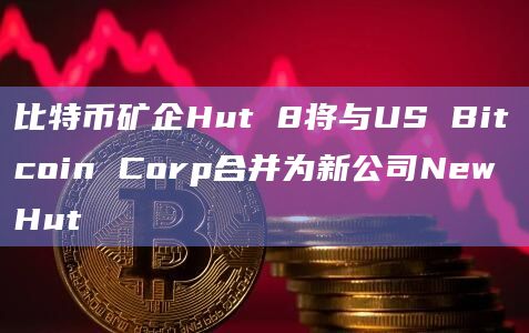比特币矿企Hut 8将与US Bitcoin Corp合并为新公司New Hut