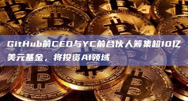 GitHub前CEO与YC前合伙人筹集超10亿美元基金，将投资AI领域