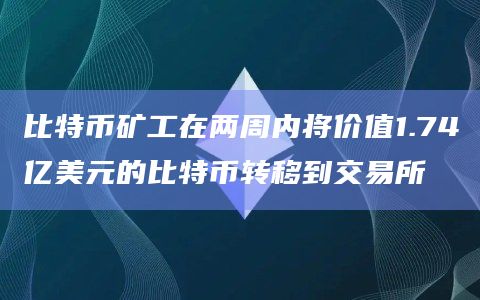 比特币矿工在两周内将价值1.74亿美元的比特币转移到交易所