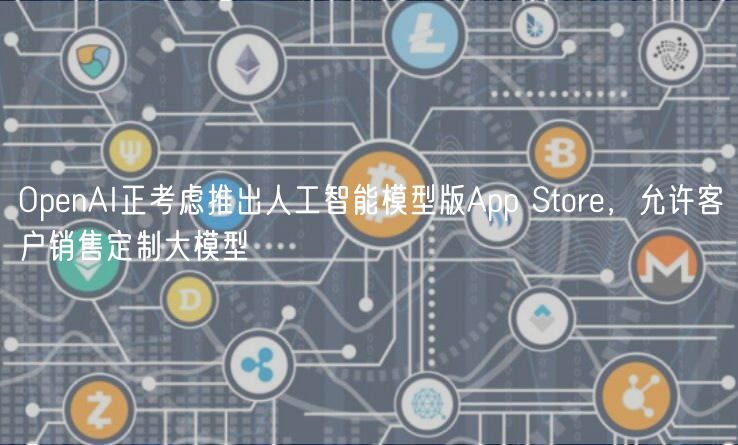 OpenAI正考虑推出人工智能模型版App Store，允许客户销售定制大模型