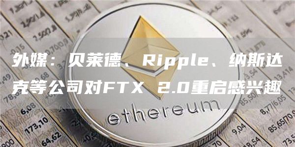 外媒：贝莱德、Ripple、纳斯达克等公司对FTX 2.0重启感兴趣