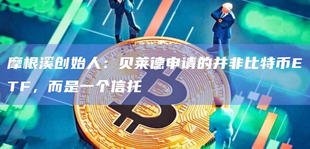摩根溪创始人：贝莱德申请的并非比特币ETF，而是一个信托
