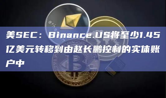 美SEC：Binance.US将至少1.45亿美元转移到由赵长鹏控制的实体账户中