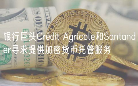 银行巨头Crédit Agricole和Santander寻求提供加密货币托管服务