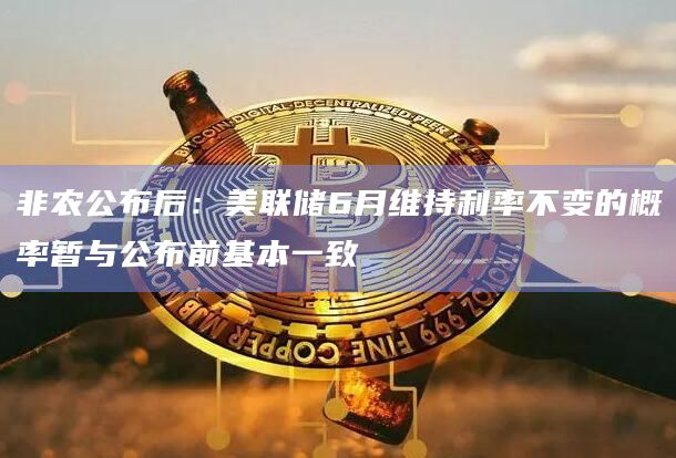 非农公布后：美联储6月维持利率不变的概率暂与公布前基本一致