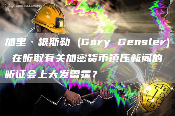 加里·根斯勒 (Gary Gensler) 在听取有关加密货币镇压新闻的听证会上大发雷霆？