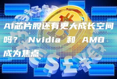 AI芯片股还有更大成长空间吗？ Nvidia 和 AMD 成为焦点