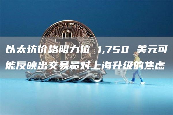以太坊价格阻力位 1,750 美元可能反映出交易员对上海升级的焦虑 以太坊价格阻力位 1,750 美元可能反映出交易员对上海升级的焦虑