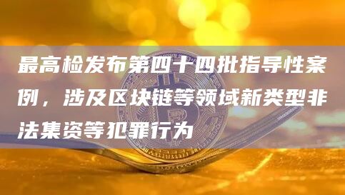 最高检发布第四十四批指导性案例，涉及区块链等领域新类型非法集资等犯罪行为