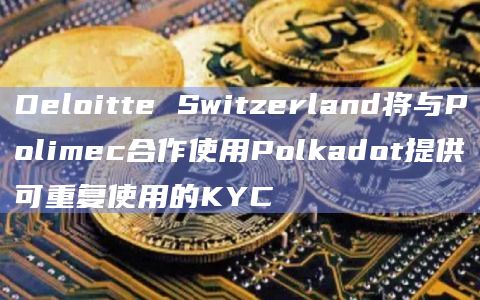 Deloitte Switzerland将与Polimec合作使用Polkadot提供可重复使用的KYC