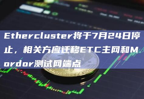 Ethercluster将于7月24日停止，相关方应迁移ETC主网和Mordor测试网端点