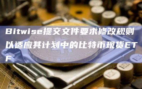 Bitwise提交文件要求修改规则以适应其计划中的比特币现货ETF