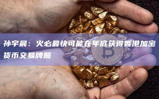 孙宇晨：火必最快可能在年底获得香港加密货币交易牌照