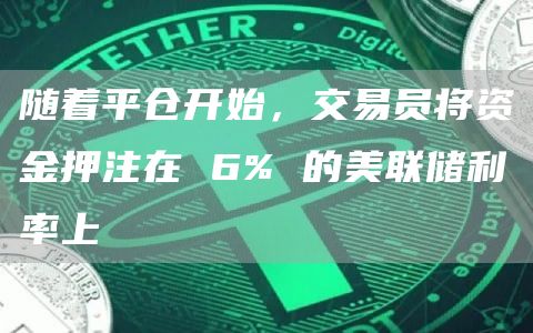 随着平仓开始，交易员将资金押注在 6% 的美联储利率上