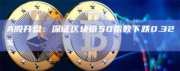 A股开盘:深证区块链50指数下跌0.32% A股开盘:深证区块链50指数下跌0.32%